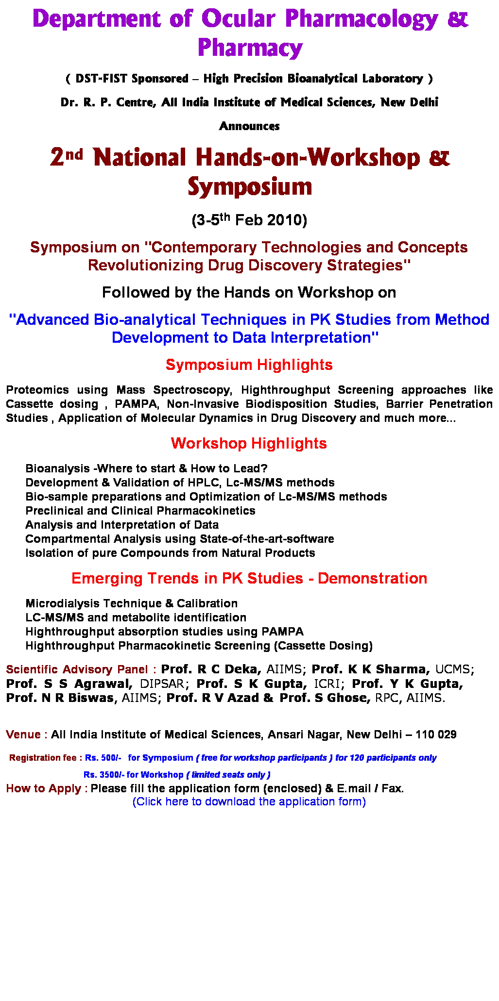 Text Box: Department of Ocular Pharmacology & Pharmacy
( DST-FIST Sponsored  High Precision Bioanalytical Laboratory )
Dr. R. P. Centre, All India Institute of Medical Sciences, New Delhi
Announces
2nd National Hands-on-Workshop & Symposium
(3-5th Feb 2010)
Symposium on "Contemporary Technologies and Concepts Revolutionizing Drug Discovery Strategies"
Followed by the Hands on Workshop on
"Advanced Bio-analytical Techniques in PK Studies from Method Development to Data Interpretation"  
Symposium Highlights 
Proteomics using Mass Spectroscopy, Highthroughput Screening approaches like Cassette dosing , PAMPA, Non-Invasive Biodisposition Studies, Barrier Penetration Studies , Application of Molecular Dynamics in Drug Discovery and much more... 
Workshop Highlights
Bioanalysis -Where to start & How to Lead?
Development & Validation of HPLC, Lc-MS/MS methods
Bio-sample preparations and Optimization of Lc-MS/MS methods
Preclinical and Clinical Pharmacokinetics
Analysis and Interpretation of Data 
Compartmental Analysis using State-of-the-art-software
Isolation of pure Compounds from Natural Products
Emerging Trends in PK Studies - Demonstration
Microdialysis Technique & Calibration 
LC-MS/MS and metabolite identification
Highthroughput absorption studies using PAMPA
Highthroughput Pharmacokinetic Screening (Cassette Dosing)
Scientific Advisory Panel : Prof. R C Deka, AIIMS; Prof. K K Sharma, UCMS;  Prof. S S Agrawal, DIPSAR; Prof. S K Gupta, ICRI; Prof. Y K Gupta,     Prof. N R Biswas, AIIMS; Prof. R V Azad & Prof. S Ghose, RPC, AIIMS. 
 
Venue : All India Institute of Medical Sciences, Ansari Nagar, New Delhi  110 029 
 Registration fee : Rs. 500/-   for Symposium ( free for workshop participants ) for 120 participants only 
                                Rs. 3500/- for Workshop ( limited seats only )   
How to Apply : Please fill the application form (enclosed) & E.mail / Fax.
(Click here to download the application form)
